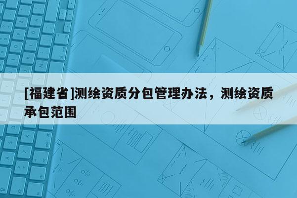 [福建省]測繪資質(zhì)分包管理辦法，測繪資質(zhì)承包范圍
