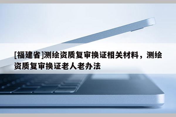 [福建省]測(cè)繪資質(zhì)復(fù)審換證相關(guān)材料，測(cè)繪資質(zhì)復(fù)審換證老人老辦法
