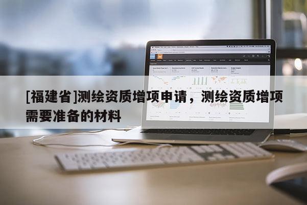 [福建省]測繪資質(zhì)增項申請，測繪資質(zhì)增項需要準備的材料