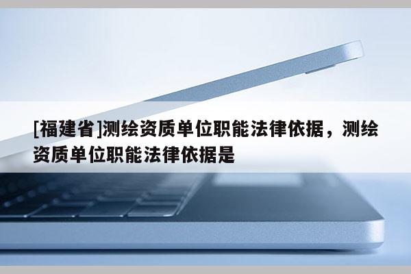 [福建省]測繪資質單位職能法律依據，測繪資質單位職能法律依據是