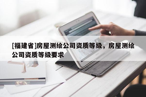 [福建省]房屋測繪公司資質等級，房屋測繪公司資質等級要求