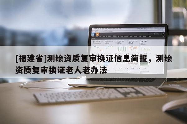 [福建省]測繪資質復審換證信息簡報，測繪資質復審換證老人老辦法