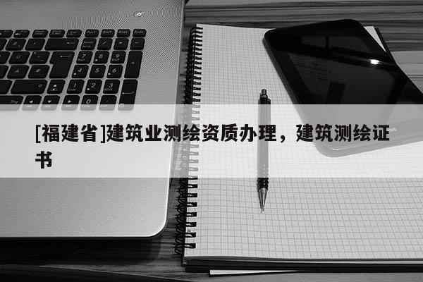 [福建省]建筑業測繪資質辦理，建筑測繪證書