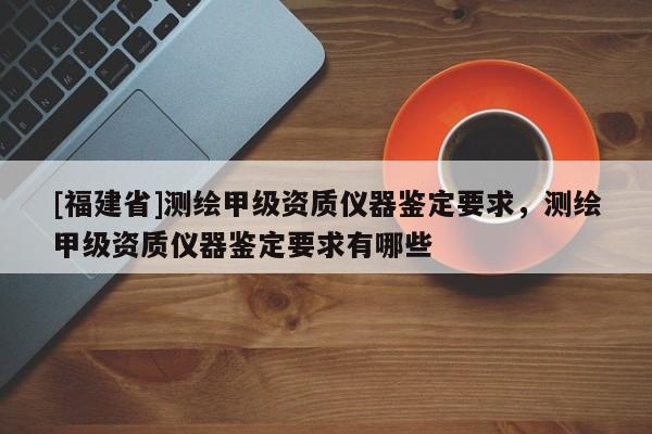 [福建省]測繪甲級資質儀器鑒定要求，測繪甲級資質儀器鑒定要求有哪些