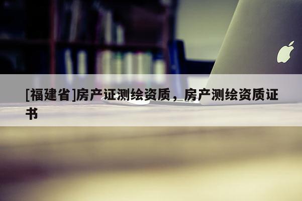 [福建省]房產證測繪資質，房產測繪資質證書