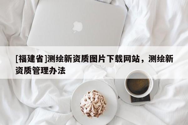 [福建省]測(cè)繪新資質(zhì)圖片下載網(wǎng)站，測(cè)繪新資質(zhì)管理辦法