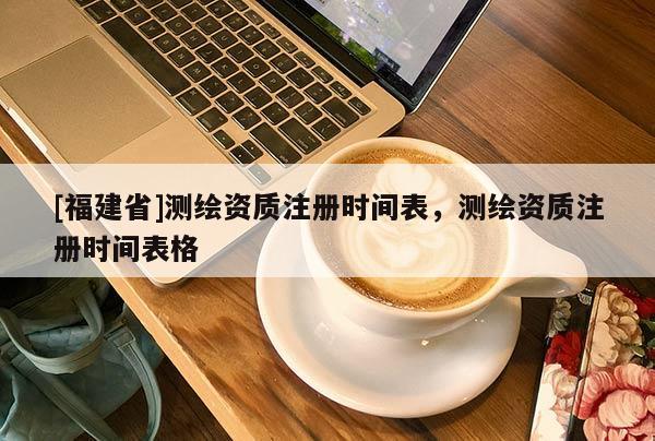 [福建省]測繪資質注冊時間表，測繪資質注冊時間表格