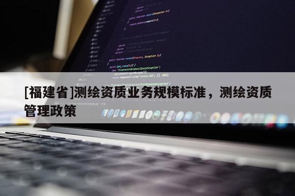 [福建省]測繪資質(zhì)業(yè)務(wù)規(guī)模標(biāo)準(zhǔn)，測繪資質(zhì)管理政策