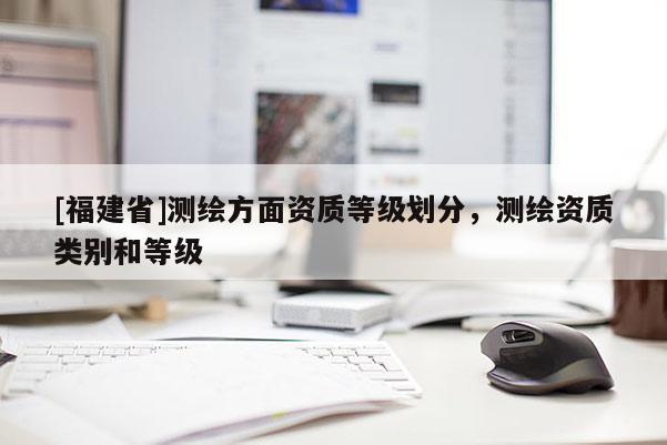 [福建省]測繪方面資質等級劃分，測繪資質類別和等級