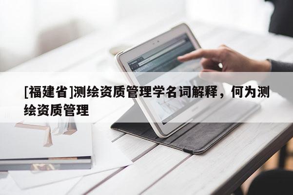 [福建省]測繪資質管理學名詞解釋，何為測繪資質管理