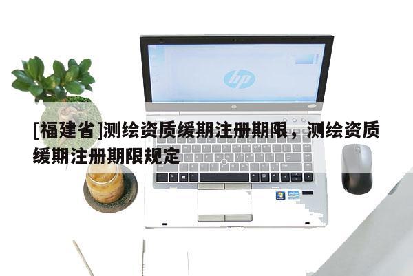 [福建省]測繪資質緩期注冊期限，測繪資質緩期注冊期限規定