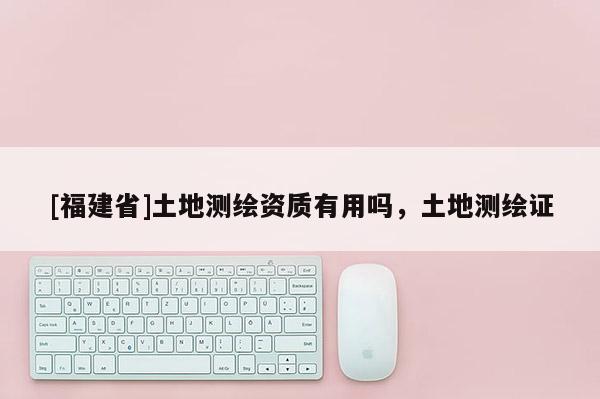 [福建省]土地測繪資質(zhì)有用嗎，土地測繪證