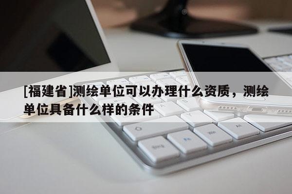 [福建省]測繪單位可以辦理什么資質，測繪單位具備什么樣的條件