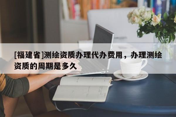 [福建省]測繪資質辦理代辦費用，辦理測繪資質的周期是多久