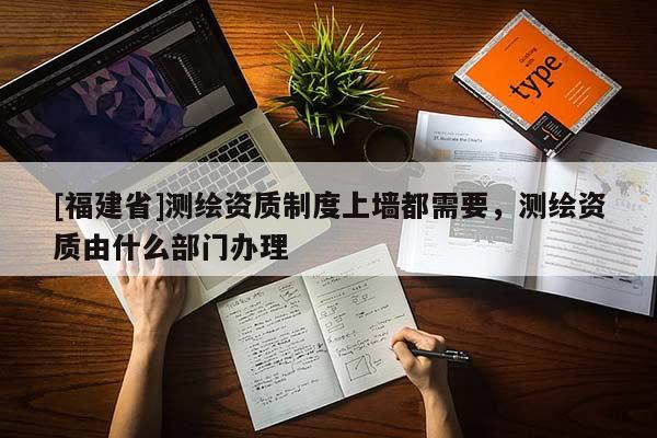 [福建省]測繪資質(zhì)制度上墻都需要，測繪資質(zhì)由什么部門辦理