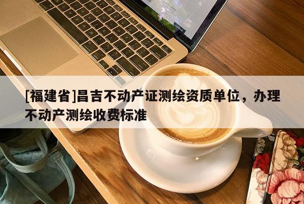 [福建省]昌吉不動(dòng)產(chǎn)證測(cè)繪資質(zhì)單位，辦理不動(dòng)產(chǎn)測(cè)繪收費(fèi)標(biāo)準(zhǔn)