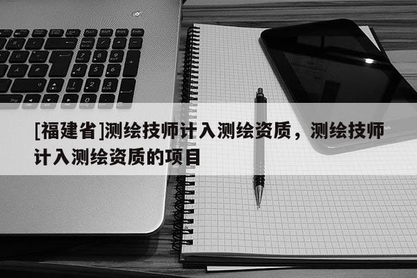 [福建省]測繪技師計入測繪資質，測繪技師計入測繪資質的項目