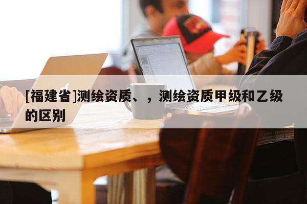 [福建省]測繪資質、，測繪資質甲級和乙級的區別