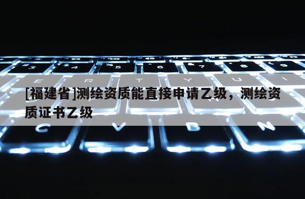 [福建省]測繪資質能直接申請乙級，測繪資質證書乙級