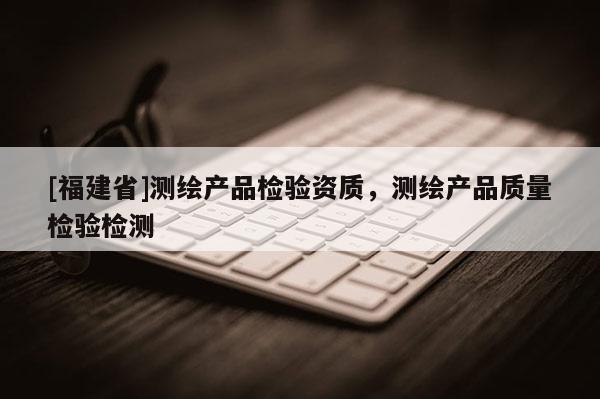 [福建省]測繪產(chǎn)品檢驗資質(zhì)，測繪產(chǎn)品質(zhì)量檢驗檢測