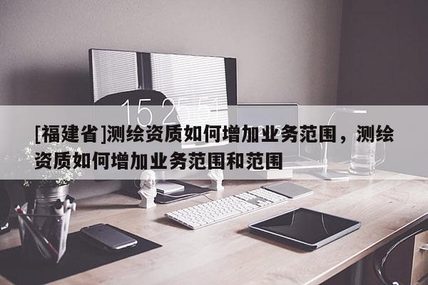 [福建省]測(cè)繪資質(zhì)如何增加業(yè)務(wù)范圍，測(cè)繪資質(zhì)如何增加業(yè)務(wù)范圍和范圍