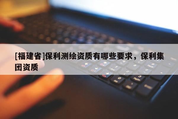 [福建省]保利測繪資質有哪些要求，保利集團資質