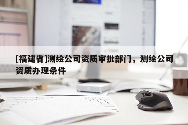 [福建省]測繪公司資質審批部門，測繪公司資質辦理條件