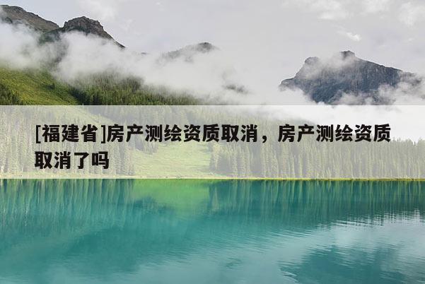 [福建省]房產(chǎn)測繪資質(zhì)取消，房產(chǎn)測繪資質(zhì)取消了嗎