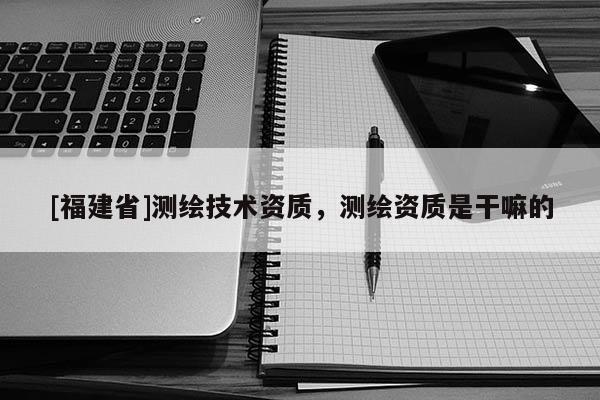 [福建省]測繪技術(shù)資質(zhì)，測繪資質(zhì)是干嘛的