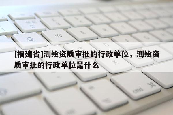 [福建省]測繪資質審批的行政單位，測繪資質審批的行政單位是什么