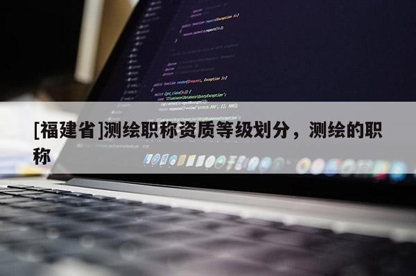 [福建省]測繪職稱資質等級劃分，測繪的職稱