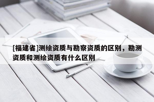 [福建省]測繪資質與勘察資質的區別，勘測資質和測繪資質有什么區別