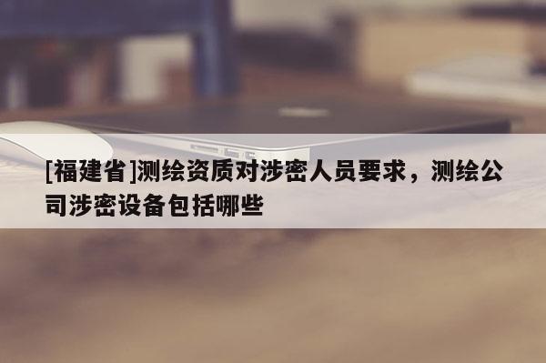 [福建省]測繪資質對涉密人員要求，測繪公司涉密設備包括哪些