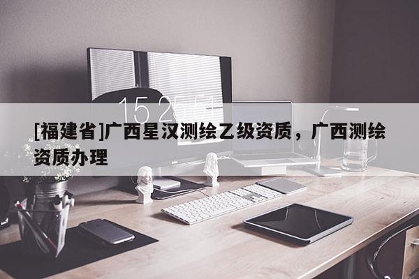 [福建省]廣西星漢測繪乙級資質，廣西測繪資質辦理