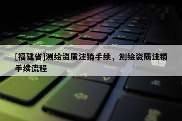 [福建省]測繪資質注銷手續，測繪資質注銷手續流程