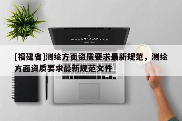 [福建省]測繪方面資質(zhì)要求最新規(guī)范，測繪方面資質(zhì)要求最新規(guī)范文件