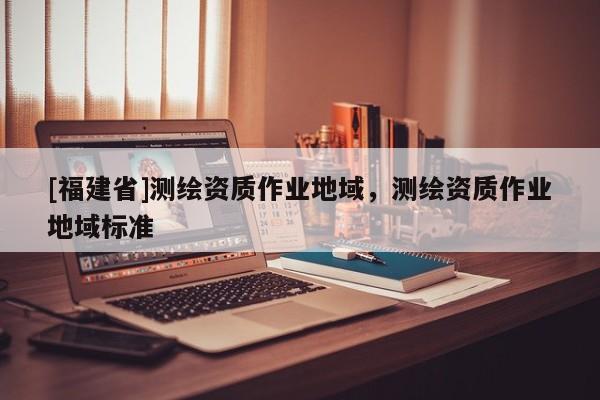 [福建省]測繪資質作業地域，測繪資質作業地域標準