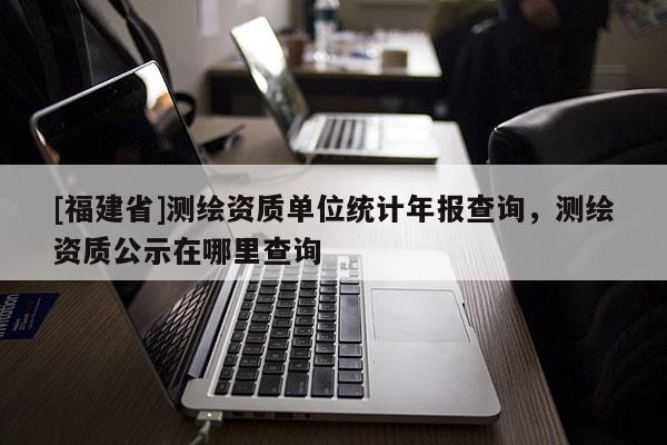 [福建省]測繪資質單位統計年報查詢，測繪資質公示在哪里查詢
