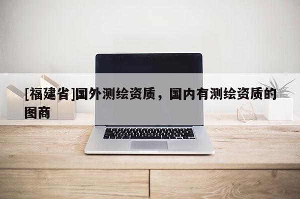 [福建省]國外測繪資質，國內有測繪資質的圖商