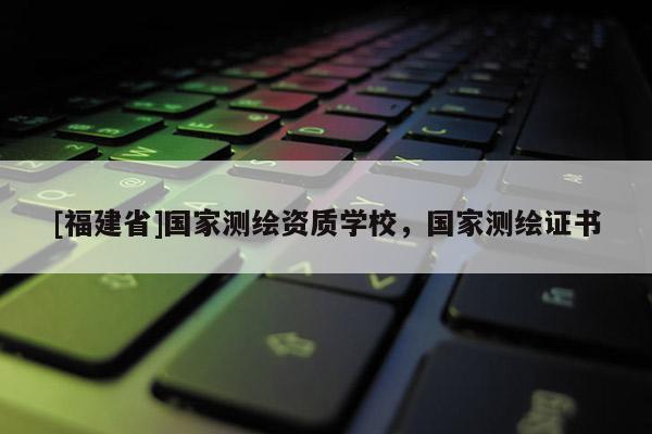 [福建省]國家測繪資質學校，國家測繪證書