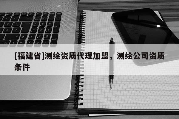 [福建省]測繪資質代理加盟，測繪公司資質條件