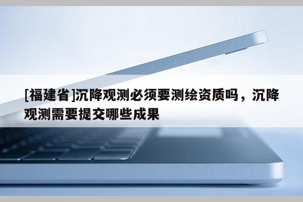 [福建省]沉降觀測必須要測繪資質嗎，沉降觀測需要提交哪些成果