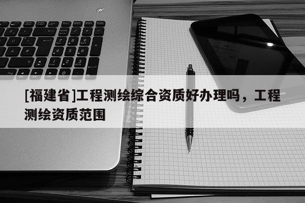 [福建省]工程測繪綜合資質好辦理嗎，工程測繪資質范圍