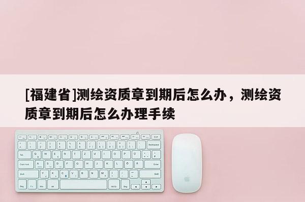[福建省]測繪資質章到期后怎么辦，測繪資質章到期后怎么辦理手續