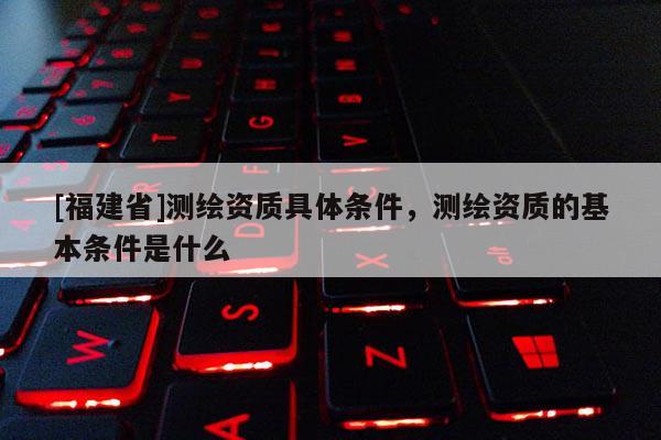 [福建省]測繪資質具體條件，測繪資質的基本條件是什么