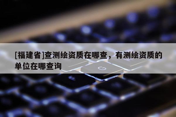 [福建省]查測繪資質在哪查，有測繪資質的單位在哪查詢