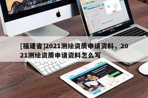 [福建省]2021測繪資質(zhì)申請資料，2021測繪資質(zhì)申請資料怎么寫