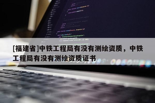 [福建省]中鐵工程局有沒有測繪資質(zhì)，中鐵工程局有沒有測繪資質(zhì)證書