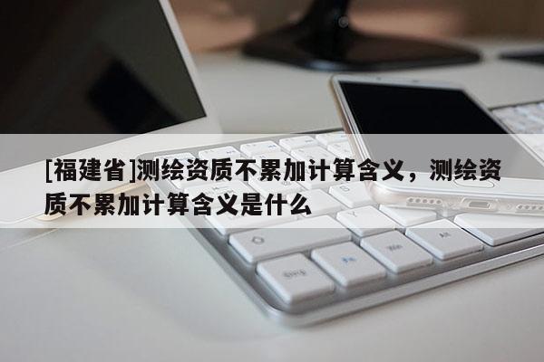 [福建省]測繪資質不累加計算含義，測繪資質不累加計算含義是什么