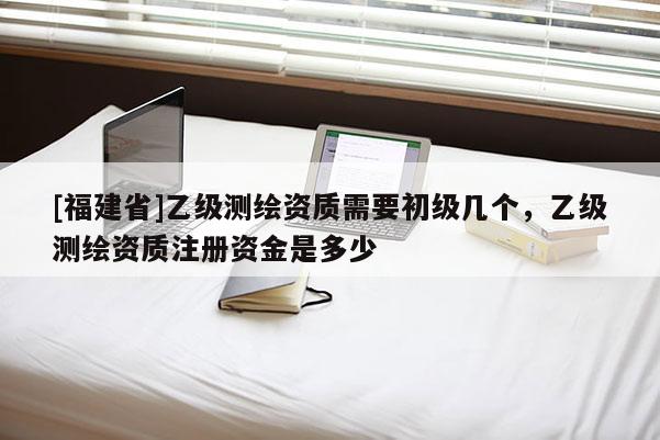 [福建省]乙級測繪資質需要初級幾個，乙級測繪資質注冊資金是多少